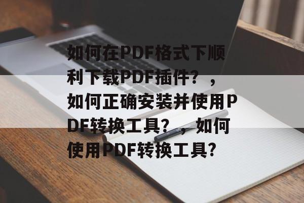 如何在PDF格式下顺利下载PDF插件?,如何正确安装并使用PDF转换工具?,如何使用PDF转换工具? 如何在PDF格式下顺利下载PDF插件?,如何正确安装并使用PDF转换工具?,如何使用PDF转换工具?