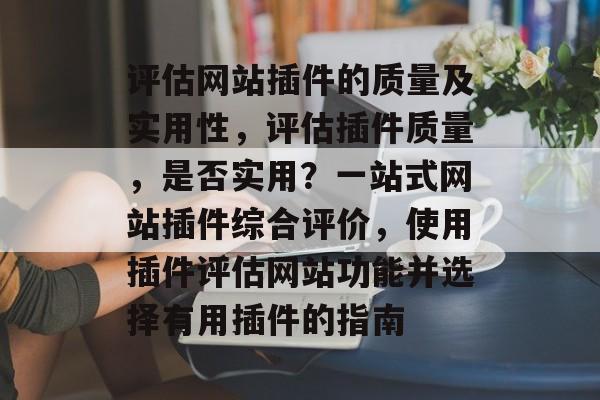 评估网站插件的质量及实用性，评估插件质量，是否实用？一站式网站插件综合评价，使用插件评估网站功能并选择有用插件的指南