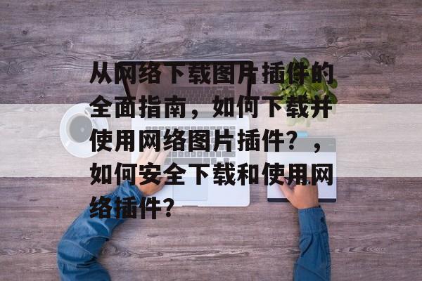 从网络下载图片插件的全面指南，如何下载并使用网络图片插件？，如何安全下载和使用网络插件？