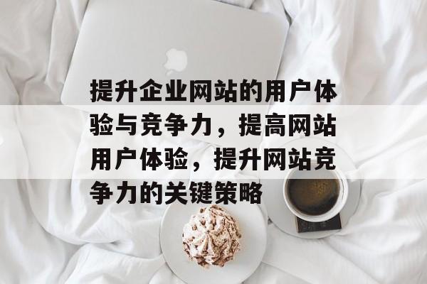 提升企业网站的用户体验与竞争力,提高网站用户体验,提升网站竞争力的关键策略 提升企业网站的用户体验与竞争力,提高网站用户体验,提升网站竞争力的关键策略