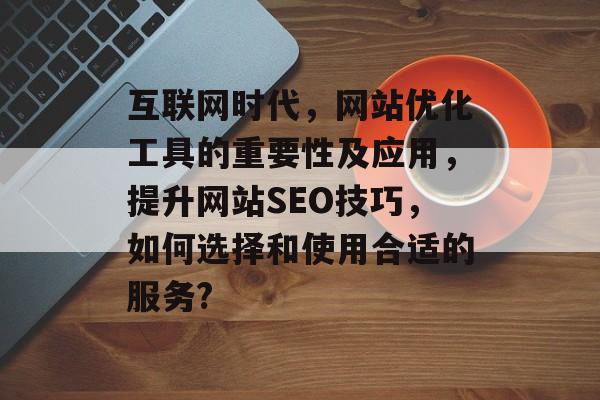 互联网时代,网站优化工具的重要性及应用,提升网站SEO技巧,如何选择和使用合适的服务? 互联网时代,网站优化工具的重要性及应用,提升网站SEO技巧,如何选择和使用合适的服务?