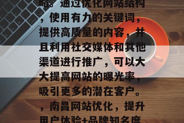 南昌网站优化是一种以提高网站用户体验、提升品牌知名度和流量为主要目标的在线营销策略。通过优化网站结构,使用有力的关键词,提供高质量的内容,并且利用社交媒体和其他渠道进行推广,可以大大提高网站的曝光率,吸引更多的潜在客户。,南昌网站优化,提升用户体验+品牌知名度+流量的关键策略,南昌网站优化,提升用户体验+品牌知名度+流量的关键策略 南昌网站优化是一种以提高网站用户体验、提升品牌知名度和流量为主要目标的在线营销策略。通过优化网站结构,使用有力的关键词,提供高质量的内容,并且利用社交媒体和其他渠道进行推广,可以大大提高网站的曝光率,吸引更多的潜在客户。,南昌网站优化,提升用户体验+品牌知名度+流量的关键策略,南昌网站优化,提升用户体验+品牌知名度+流量的关键策略