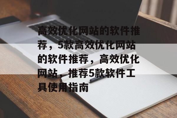 高效优化网站的软件推荐，5款高效优化网站的软件推荐，高效优化网站，推荐5款软件工具使用指南