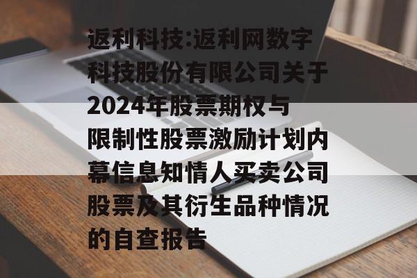 返利科技:返利网数字科技股份有限公司关于2024年股票期权与限制性股票激励计划内幕信息知情人买卖公司股票及其衍生品种情况的自查报告 返利科技:返利网数字科技股份有限公司关于2024年股票期权与限制性股票激励计划内幕信息知情人买卖公司股票及其衍生品种情况的自查报告