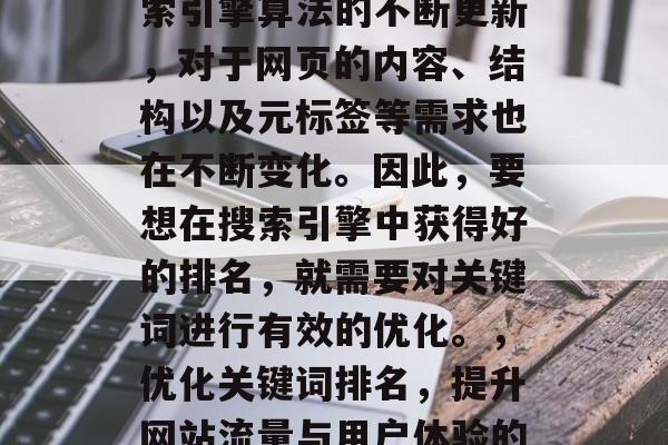 优化网站关键词排名是一种提升网站流量和用户体验的方法。随着搜索引擎算法的不断更新,对于网页的内容、结构以及元标签等需求也在不断变化。因此,要想在搜索引擎中获得好的排名,就需要对关键词进行有效的优化。,优化关键词排名,提升网站流量与用户体验的关键,关键词优化,提升网站流量与用户体验的关键 优化网站关键词排名是一种提升网站流量和用户体验的方法。随着搜索引擎算法的不断更新,对于网页的内容、结构以及元标签等需求也在不断变化。因此,要想在搜索引擎中获得好的排名,就需要对关键词进行有效的优化。,优化关键词排名,提升网站流量与用户体验的关键,关键词优化,提升网站流量与用户体验的关键