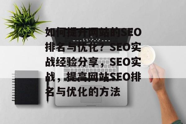 如何提升网站的SEO排名与优化?SEO实战经验分享,SEO实战,提高网站SEO排名与优化的方法 如何提升网站的SEO排名与优化?SEO实战经验分享,SEO实战,提高网站SEO排名与优化的方法