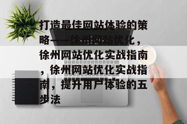 打造最佳网站体验的策略——徐州网站优化,徐州网站优化实战指南,徐州网站优化实战指南,提升用户体验的五步法 打造最佳网站体验的策略——徐州网站优化,徐州网站优化实战指南,徐州网站优化实战指南,提升用户体验的五步法