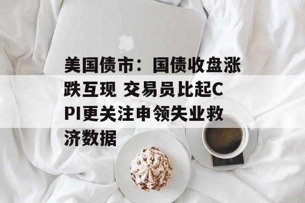 美国债市:国债收盘涨跌互现 交易员比起CPI更关注申领失业救济数据 美国债市:国债收盘涨跌互现 交易员比起CPI更关注申领失业救济数据