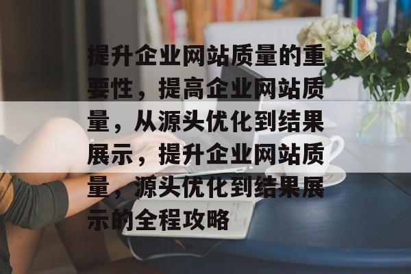 提升企业网站质量的重要性，提高企业网站质量，从源头优化到结果展示，提升企业网站质量，源头优化到结果展示的全程攻略