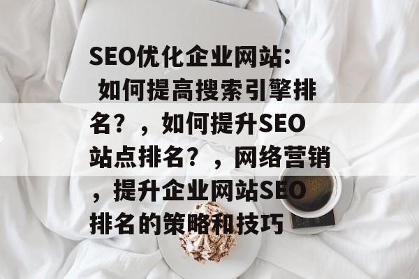 SEO优化企业网站: 如何提高搜索引擎排名？，如何提升SEO站点排名？，网络营销，提升企业网站SEO排名的策略和技巧