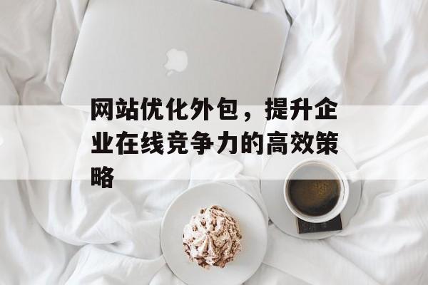 网站优化外包,提升企业在线竞争力的高效策略 网站优化外包,提升企业在线竞争力的高效策略