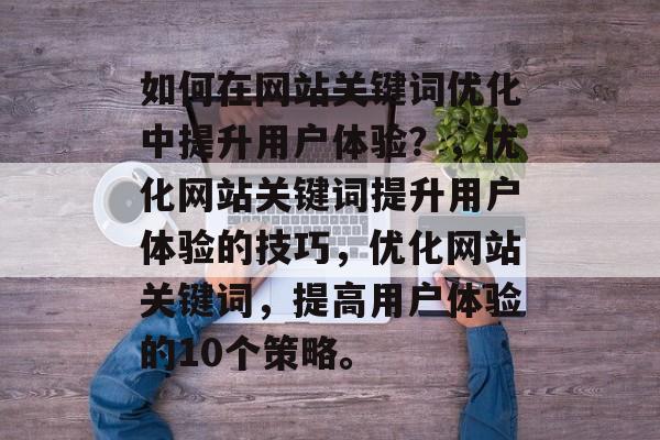如何在网站关键词优化中提升用户体验?,优化网站关键词提升用户体验的技巧,优化网站关键词,提高用户体验的10个策略。 如何在网站关键词优化中提升用户体验?,优化网站关键词提升用户体验的技巧,优化网站关键词,提高用户体验的10个策略。