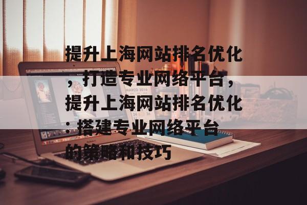 提升上海网站排名优化,打造专业网络平台,提升上海网站排名优化: 搭建专业网络平台的策略和技巧 提升上海网站排名优化,打造专业网络平台,提升上海网站排名优化: 搭建专业网络平台的策略和技巧