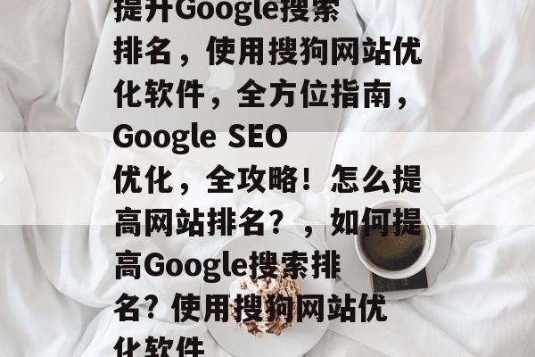 提升Google搜索排名,使用搜狗网站优化软件,全方位指南,Google SEO优化,全攻略!怎么提高网站排名?,如何提高Google搜索排名? 使用搜狗网站优化软件 提升Google搜索排名,使用搜狗网站优化软件,全方位指南,Google SEO优化,全攻略!怎么提高网站排名?,如何提高Google搜索排名? 使用搜狗网站优化软件