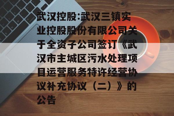 武汉控股:武汉三镇实业控股股份有限公司关于全资子公司签订《武汉市主城区污水处理项目运营服务特许经营协议补充协议(二)》的公告 武汉控股:武汉三镇实业控股股份有限公司关于全资子公司签订《武汉市主城区污水处理项目运营服务特许经营协议补充协议(二)》的公告