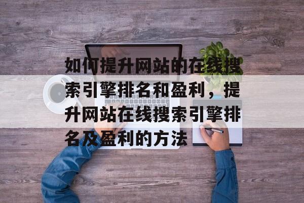如何提升网站的在线搜索引擎排名和盈利,提升网站在线搜索引擎排名及盈利的方法 如何提升网站的在线搜索引擎排名和盈利,提升网站在线搜索引擎排名及盈利的方法