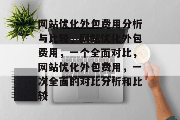 网站优化外包费用分析与比较,网站优化外包费用,一个全面对比,网站优化外包费用,一次全面的对比分析和比较 网站优化外包费用分析与比较,网站优化外包费用,一个全面对比,网站优化外包费用,一次全面的对比分析和比较