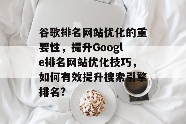 谷歌排名网站优化的重要性,提升Google排名网站优化技巧,如何有效提升搜索引擎排名? 谷歌排名网站优化的重要性,提升Google排名网站优化技巧,如何有效提升搜索引擎排名?
