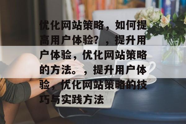 优化网站策略,如何提高用户体验?,提升用户体验,优化网站策略的方法。,提升用户体验,优化网站策略的技巧与实践方法 优化网站策略,如何提高用户体验?,提升用户体验,优化网站策略的方法。,提升用户体验,优化网站策略的技巧与实践方法