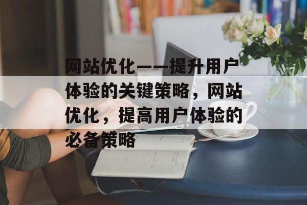 网站优化——提升用户体验的关键策略,网站优化,提高用户体验的必备策略 网站优化——提升用户体验的关键策略,网站优化,提高用户体验的必备策略