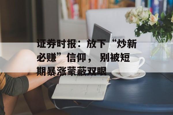 证券时报:放下“炒新必赚”信仰, 别被短期暴涨蒙蔽双眼 证券时报:放下“炒新必赚”信仰, 别被短期暴涨蒙蔽双眼