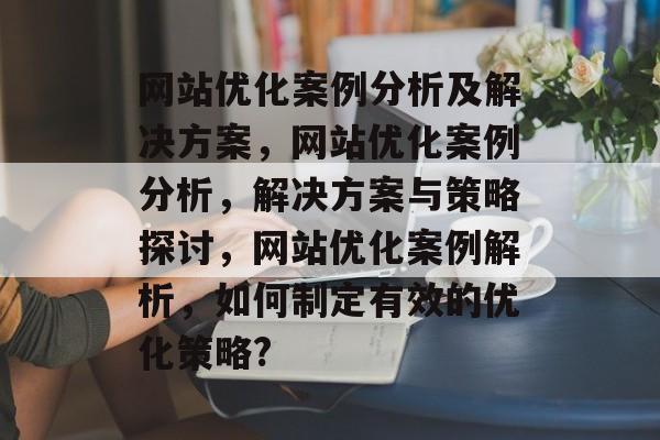 网站优化案例分析及解决方案,网站优化案例分析,解决方案与策略探讨,网站优化案例解析,如何制定有效的优化策略? 网站优化案例分析及解决方案,网站优化案例分析,解决方案与策略探讨,网站优化案例解析,如何制定有效的优化策略?