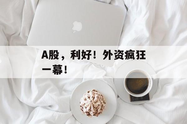 A股，利好！外资疯狂一幕！