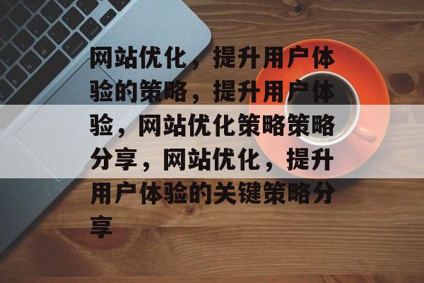 网站优化,提升用户体验的策略,提升用户体验,网站优化策略策略分享,网站优化,提升用户体验的关键策略分享 网站优化,提升用户体验的策略,提升用户体验,网站优化策略策略分享,网站优化,提升用户体验的关键策略分享