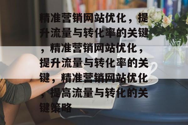精准营销网站优化,提升流量与转化率的关键,精准营销网站优化,提升流量与转化率的关键,精准营销网站优化,提高流量与转化的关键策略 精准营销网站优化,提升流量与转化率的关键,精准营销网站优化,提升流量与转化率的关键,精准营销网站优化,提高流量与转化的关键策略