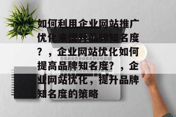 如何利用企业网站推广优化来提升品牌知名度？，企业网站优化如何提高品牌知名度？，企业网站优化，提升品牌知名度的策略