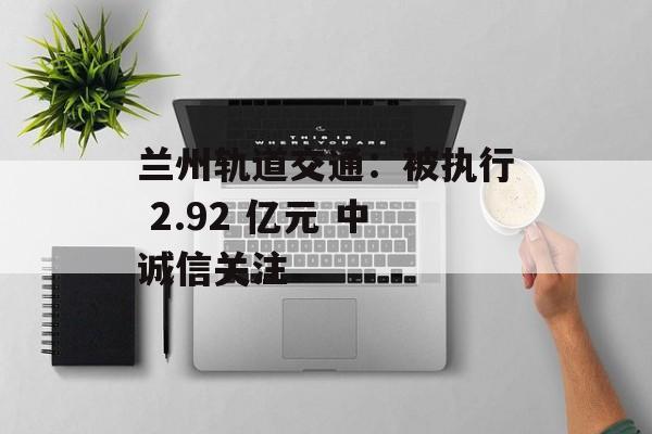兰州轨道交通:被执行 2.92 亿元 中诚信关注 兰州轨道交通:被执行 2.92 亿元 中诚信关注
