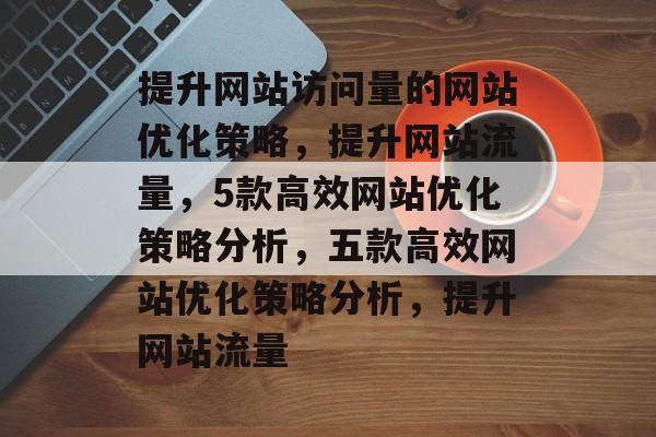 提升网站访问量的网站优化策略，提升网站流量，5款高效网站优化策略分析，五款高效网站优化策略分析，提升网站流量