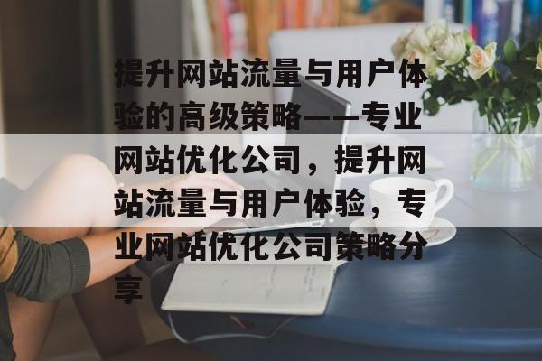 提升网站流量与用户体验的高级策略——专业网站优化公司,提升网站流量与用户体验,专业网站优化公司策略分享 提升网站流量与用户体验的高级策略——专业网站优化公司,提升网站流量与用户体验,专业网站优化公司策略分享
