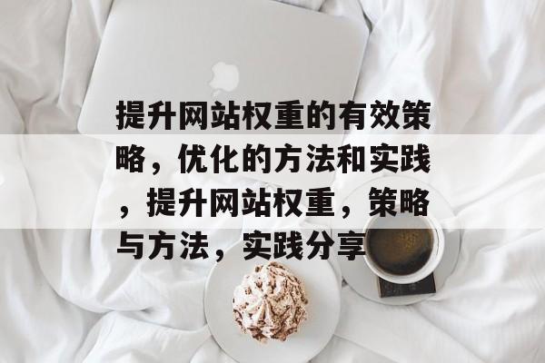 提升网站权重的有效策略,优化的方法和实践,提升网站权重,策略与方法,实践分享 提升网站权重的有效策略,优化的方法和实践,提升网站权重,策略与方法,实践分享