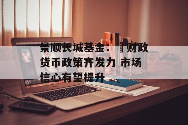 景顺长城基金: 财政货币政策齐发力 市场信心有望提升 景顺长城基金: 财政货币政策齐发力 市场信心有望提升