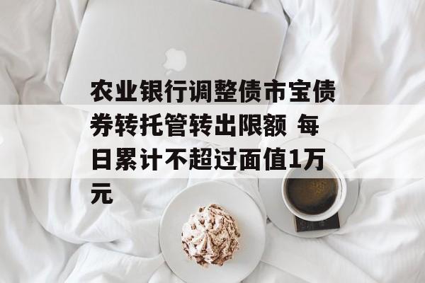 农业银行调整债市宝债券转托管转出限额 每日累计不超过面值1万元 农业银行调整债市宝债券转托管转出限额 每日累计不超过面值1万元