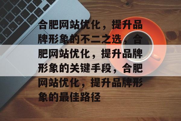 合肥网站优化，提升品牌形象的不二之选，合肥网站优化，提升品牌形象的关键手段，合肥网站优化，提升品牌形象的最佳路径