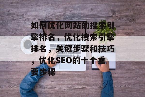 如何优化网站的搜索引擎排名,优化搜索引擎排名,关键步骤和技巧,优化SEO的十个重要步骤 如何优化网站的搜索引擎排名,优化搜索引擎排名,关键步骤和技巧,优化SEO的十个重要步骤