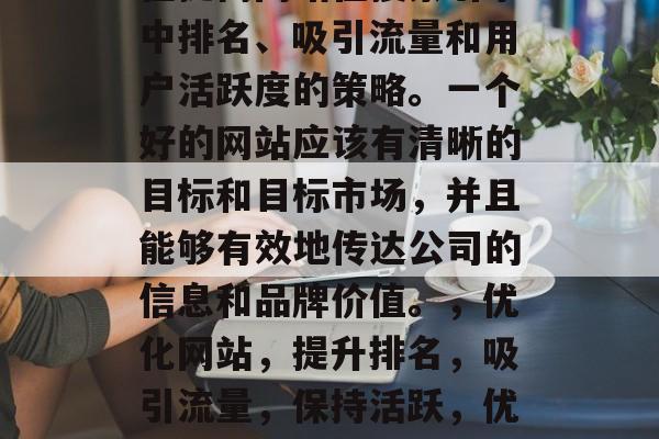 优化一个网站是一种旨在提高网站在搜索引擎中排名、吸引流量和用户活跃度的策略。一个好的网站应该有清晰的目标和目标市场,并且能够有效地传达公司的信息和品牌价值。,优化网站,提升排名,吸引流量,保持活跃,优化网站,提升排名、引流量与活跃性 优化一个网站是一种旨在提高网站在搜索引擎中排名、吸引流量和用户活跃度的策略。一个好的网站应该有清晰的目标和目标市场,并且能够有效地传达公司的信息和品牌价值。,优化网站,提升排名,吸引流量,保持活跃,优化网站,提升排名、引流量与活跃性