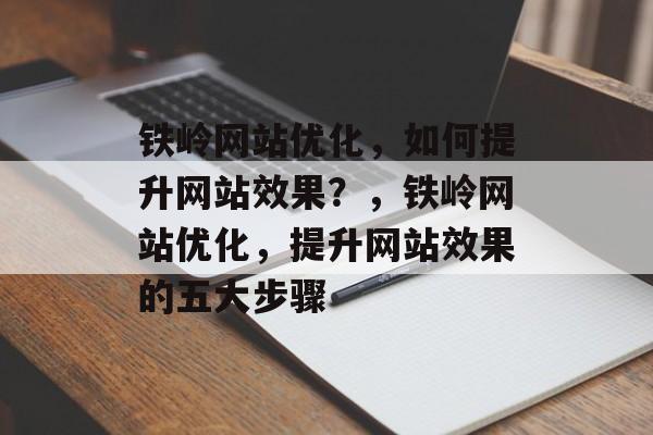 铁岭网站优化，如何提升网站效果？，铁岭网站优化，提升网站效果的五大步骤