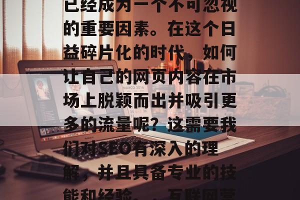 在互联网的广阔天空中,高价值和优质的内容已经成为一个不可忽视的重要因素。在这个日益碎片化的时代,如何让自己的网页内容在市场上脱颖而出并吸引更多的流量呢?这需要我们对SEO有深入的理解,并且具备专业的技能和经验。,互联网营销,打造高价值优质内容的关键策略 在互联网的广阔天空中,高价值和优质的内容已经成为一个不可忽视的重要因素。在这个日益碎片化的时代,如何让自己的网页内容在市场上脱颖而出并吸引更多的流量呢?这需要我们对SEO有深入的理解,并且具备专业的技能和经验。,互联网营销,打造高价值优质内容的关键策略