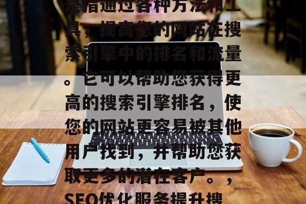 SEO网站优化服务,是指通过各种方法和工具,提高您的网站在搜索引擎中的排名和流量。它可以帮助您获得更高的搜索引擎排名,使您的网站更容易被其他用户找到,并帮助您获取更多的潜在客户。,SEO优化服务提升搜索引擎排名 SEO网站优化服务,是指通过各种方法和工具,提高您的网站在搜索引擎中的排名和流量。它可以帮助您获得更高的搜索引擎排名,使您的网站更容易被其他用户找到,并帮助您获取更多的潜在客户。,SEO优化服务提升搜索引擎排名