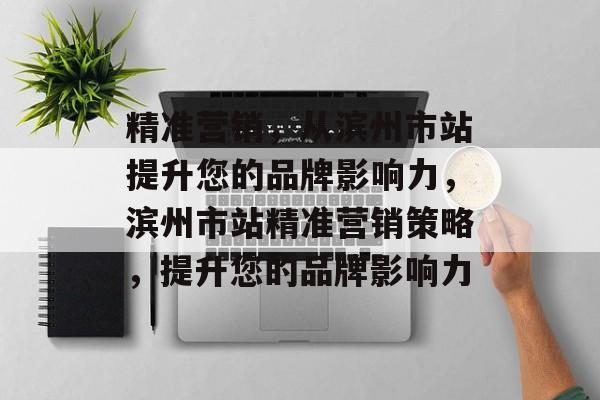 精准营销,从滨州市站提升您的品牌影响力,滨州市站精准营销策略,提升您的品牌影响力 精准营销,从滨州市站提升您的品牌影响力,滨州市站精准营销策略,提升您的品牌影响力