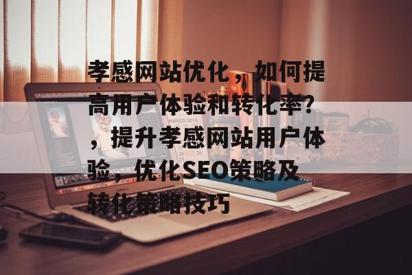 孝感网站优化,如何提高用户体验和转化率?,提升孝感网站用户体验,优化SEO策略及转化策略技巧 孝感网站优化,如何提高用户体验和转化率?,提升孝感网站用户体验,优化SEO策略及转化策略技巧