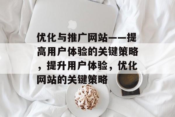 优化与推广网站——提高用户体验的关键策略,提升用户体验,优化网站的关键策略 优化与推广网站——提高用户体验的关键策略,提升用户体验,优化网站的关键策略