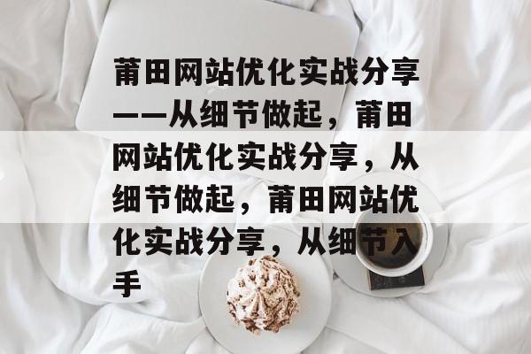 莆田网站优化实战分享——从细节做起,莆田网站优化实战分享,从细节做起,莆田网站优化实战分享,从细节入手 莆田网站优化实战分享——从细节做起,莆田网站优化实战分享,从细节做起,莆田网站优化实战分享,从细节入手