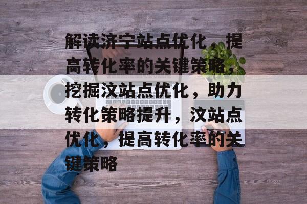 解读济宁站点优化，提高转化率的关键策略，挖掘汶站点优化，助力转化策略提升，汶站点优化，提高转化率的关键策略