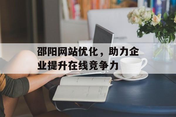 邵阳网站优化,助力企业提升在线竞争力 邵阳网站优化,助力企业提升在线竞争力