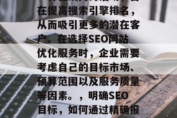 SEO网站优化报价是一种在线商务活动,旨在提高搜索引擎排名,从而吸引更多的潜在客户。在选择SEO网站优化服务时,企业需要考虑自己的目标市场、预算范围以及服务质量等因素。,明确SEO目标,如何通过精确报价获得满意SEO服务? SEO网站优化报价是一种在线商务活动,旨在提高搜索引擎排名,从而吸引更多的潜在客户。在选择SEO网站优化服务时,企业需要考虑自己的目标市场、预算范围以及服务质量等因素。,明确SEO目标,如何通过精确报价获得满意SEO服务?