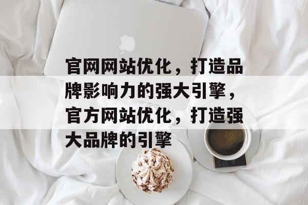 官网网站优化,打造品牌影响力的强大引擎,官方网站优化,打造强大品牌的引擎 官网网站优化,打造品牌影响力的强大引擎,官方网站优化,打造强大品牌的引擎